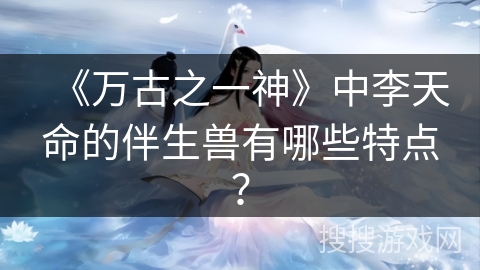 《万古之一神》中李天命的伴生兽有哪些特点? 《万古之一神》中李天命的伴生兽有哪些特点?