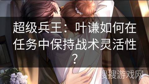 超级兵王：叶谦如何在任务中保持战术灵活性？