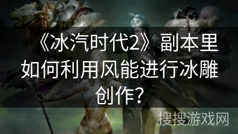 《冰汽时代2》副本里如何利用风能进行冰雕创作？