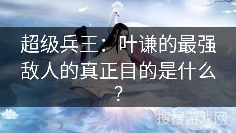 超级兵王：叶谦的最强敌人的真正目的是什么？