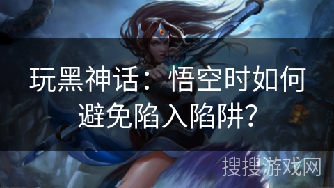 玩黑神话：悟空时如何避免陷入陷阱？