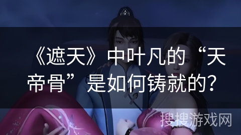 《遮天》中叶凡的“天帝骨”是如何铸就的？