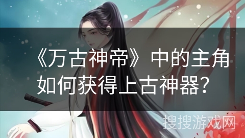 《万古神帝》中的主角如何获得上古神器？