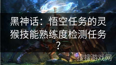 黑神话:悟空任务的灵猴技能熟练度检测任务? 黑神话:悟空任务的灵猴技能熟练度检测任务?