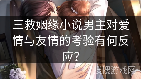 三救姻缘小说男主对爱情与友情的考验有何反应？