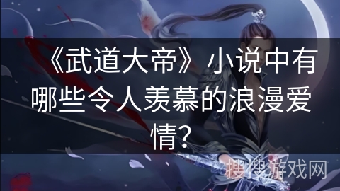 《武道大帝》小说中有哪些令人羡慕的浪漫爱情? 《武道大帝》小说中有哪些令人羡慕的浪漫爱情?