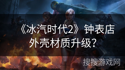 《冰汽时代2》钟表店外壳材质升级？