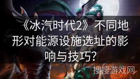 《冰汽时代2》不同地形对能源设施选址的影响与技巧？