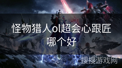 怪物猎人ol超会心跟匠哪个好 怪物猎人ol超会心跟匠哪个好