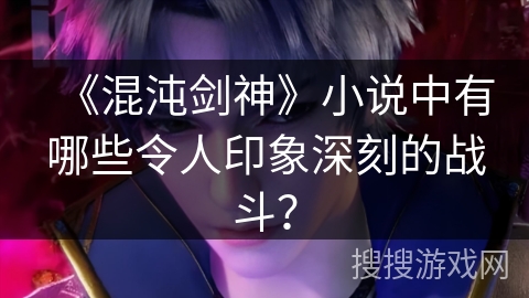 《混沌剑神》小说中有哪些令人印象深刻的战斗？
