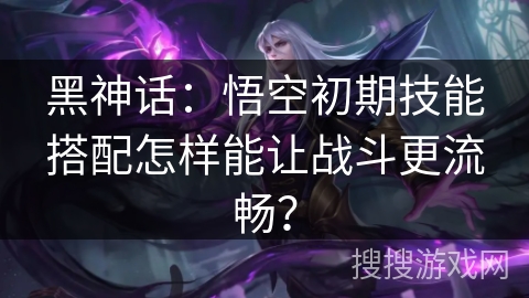 黑神话:悟空初期技能搭配怎样能让战斗更流畅? 黑神话:悟空初期技能搭配怎样能让战斗更流畅?