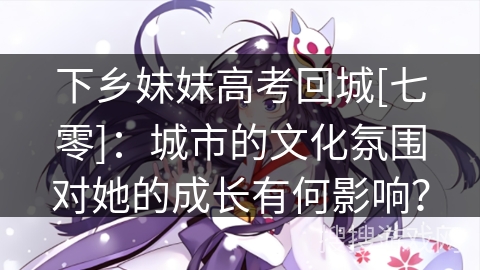 下乡妹妹高考回城[七零]：城市的文化氛围对她的成长有何影响？