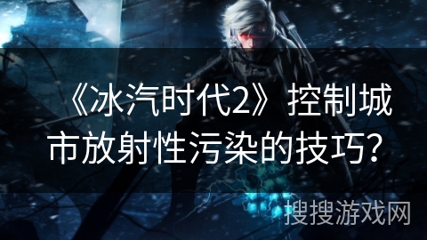 《冰汽时代2》控制城市放射性污染的技巧? 《冰汽时代2》控制城市放射性污染的技巧?