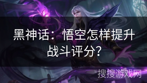 黑神话:悟空怎样提升战斗评分? 黑神话:悟空怎样提升战斗评分?