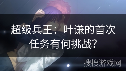 超级兵王：叶谦的首次任务有何挑战？