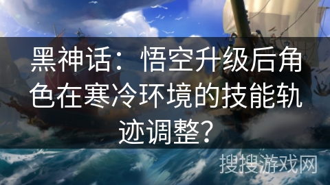 黑神话：悟空升级后角色在寒冷环境的技能轨迹调整？