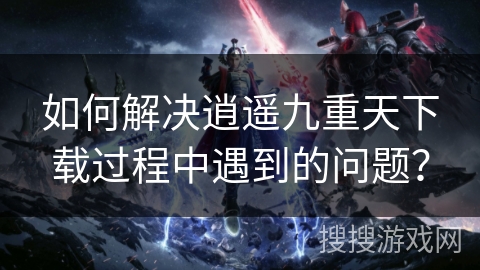 如何解决逍遥九重天下载过程中遇到的问题？