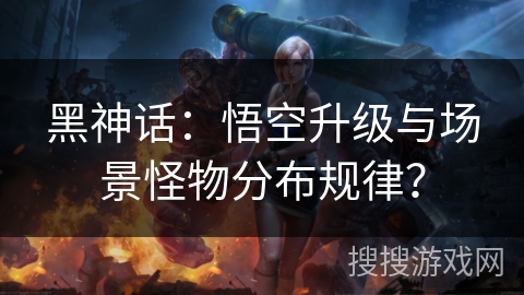 黑神话：悟空升级与场景怪物分布规律？