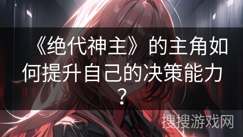 《绝代神主》的主角如何提升自己的决策能力? 《绝代神主》的主角如何提升自己的决策能力?