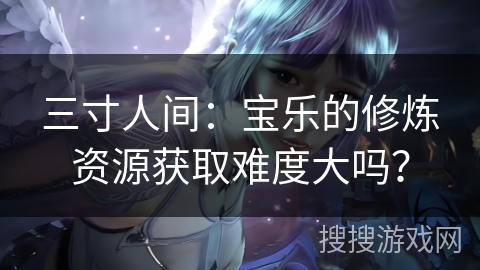 三寸人间:宝乐的修炼资源获取难度大吗? 三寸人间:宝乐的修炼资源获取难度大吗?