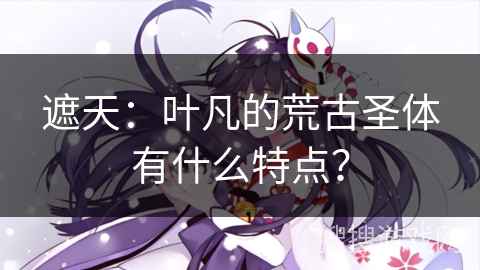 遮天:叶凡的荒古圣体有什么特点? 遮天:叶凡的荒古圣体有什么特点?