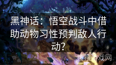 黑神话:悟空战斗中借助动物习性预判敌人行动? 黑神话:悟空战斗中借助动物习性预判敌人行动?
