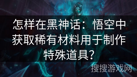 怎样在黑神话:悟空中获取稀有材料用于制作特殊道具? 怎样在黑神话:悟空中获取稀有材料用于制作特殊道具?