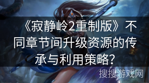 《寂静岭2重制版》不同章节间升级资源的传承与利用策略？