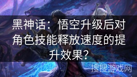 黑神话：悟空升级后对角色技能释放速度的提升效果？
