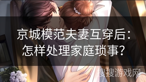 京城模范夫妻互穿后：怎样处理家庭琐事？