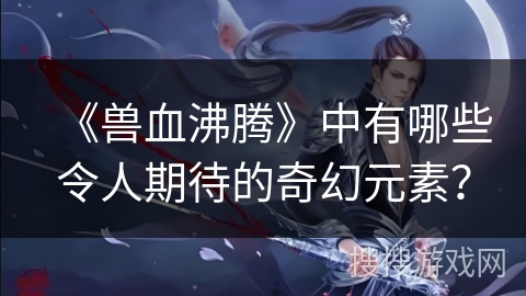 《兽血沸腾》中有哪些令人期待的奇幻元素？