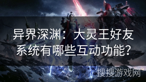 异界深渊：大灵王好友系统有哪些互动功能？