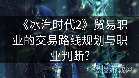《冰汽时代2》贸易职业的交易路线规划与职业判断? 《冰汽时代2》贸易职业的交易路线规划与职业判断?