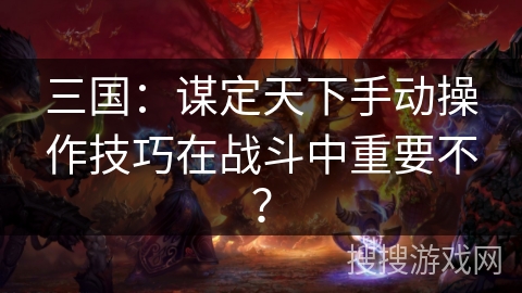 三国：谋定天下手动操作技巧在战斗中重要不？
