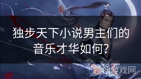 独步天下小说男主们的音乐才华如何? 独步天下小说男主们的音乐才华如何?