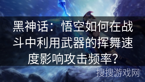 黑神话：悟空如何在战斗中利用武器的挥舞速度影响攻击频率？