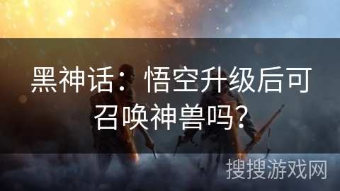 黑神话：悟空升级后可召唤神兽吗？