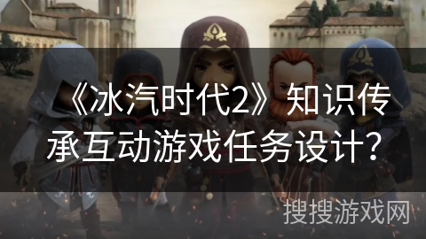 《冰汽时代2》知识传承互动游戏任务设计？