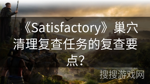 《Satisfactory》巢穴清理复查任务的复查要点？