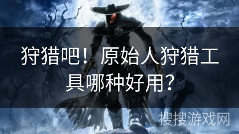 狩猎吧！原始人狩猎工具哪种好用？