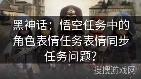 黑神话:悟空任务中的角色表情任务表情同步任务问题? 黑神话:悟空任务中的角色表情任务表情同步任务问题?
