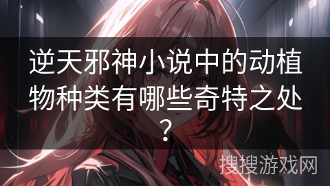 逆天邪神小说中的动植物种类有哪些奇特之处？