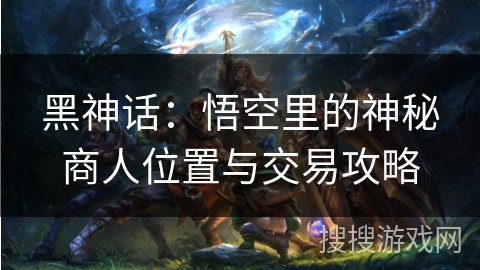 黑神话：悟空里的神秘商人位置与交易攻略