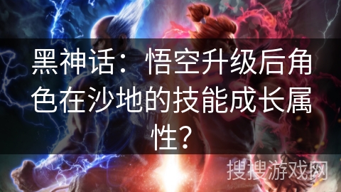 黑神话：悟空升级后角色在沙地的技能成长属性？