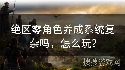 绝区零角色养成系统复杂吗，怎么玩？