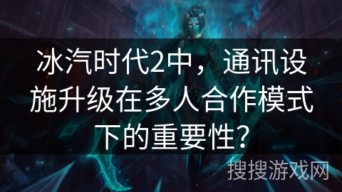 冰汽时代2中，通讯设施升级在多人合作模式下的重要性？