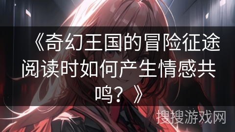 《奇幻王国的冒险征途阅读时如何产生情感共鸣？》