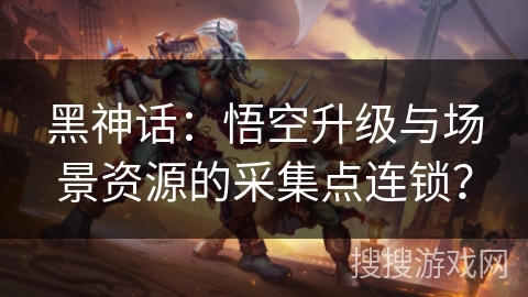 黑神话：悟空升级与场景资源的采集点连锁？
