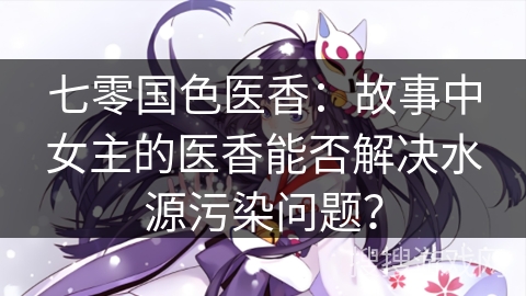 七零国色医香：故事中女主的医香能否解决水源污染问题？