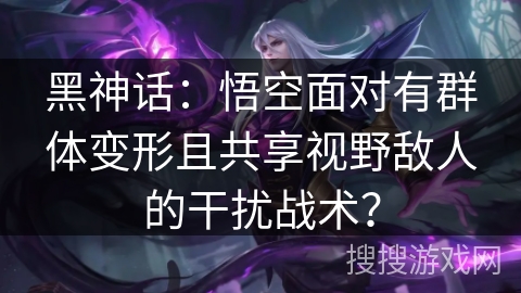 黑神话：悟空面对有群体变形且共享视野敌人的干扰战术？